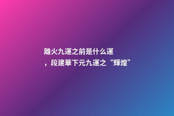 離火九運之前是什么運，段建華下元九運之“輝煌”